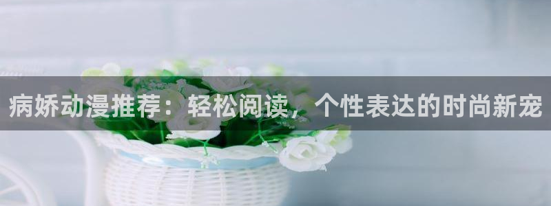 3d里番动漫免费：病娇动漫推荐：轻松阅读，个性表达的时尚新宠